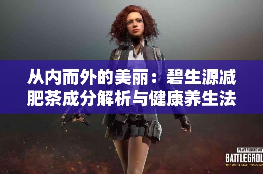 从内而外的美丽:碧生源减肥茶成分解析与健康养生法 从内而外的美丽:碧生源减肥茶成分解析与健康养生法