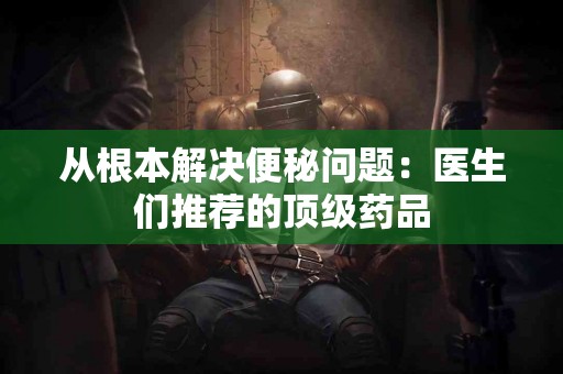 从根本解决便秘问题：医生们推荐的顶级药品