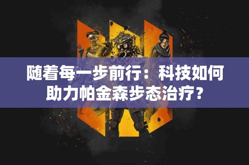 随着每一步前行：科技如何助力帕金森步态治疗？