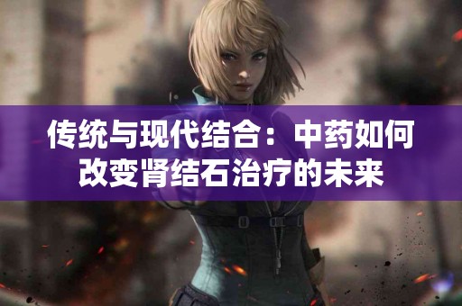 传统与现代结合：中药如何改变肾结石治疗的未来