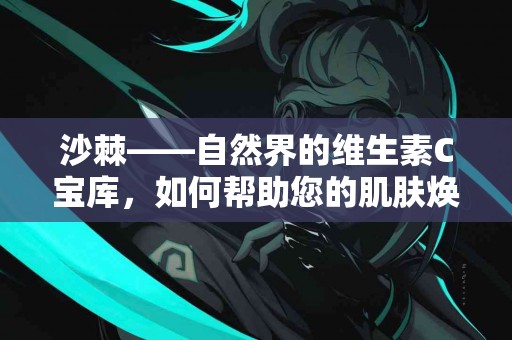 沙棘——自然界的维生素C宝库，如何帮助您的肌肤焕发光彩