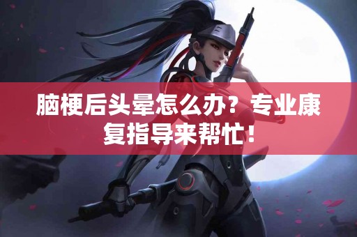 脑梗后头晕怎么办？专业康复指导来帮忙！