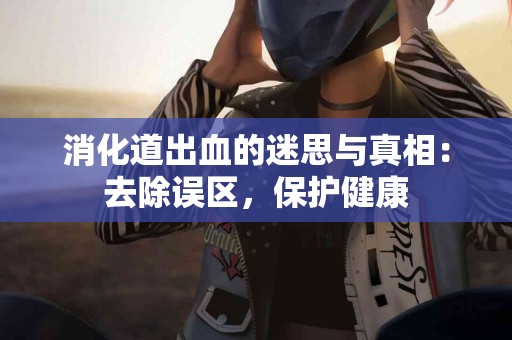 消化道出血的迷思与真相：去除误区，保护健康