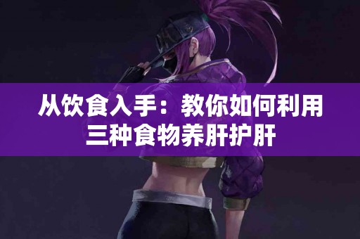 从饮食入手：教你如何利用三种食物养肝护肝