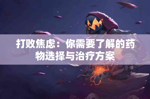 打败焦虑：你需要了解的药物选择与治疗方案