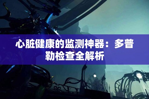 心脏健康的监测神器：多普勒检查全解析