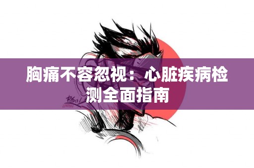 胸痛不容忽视：心脏疾病检测全面指南
