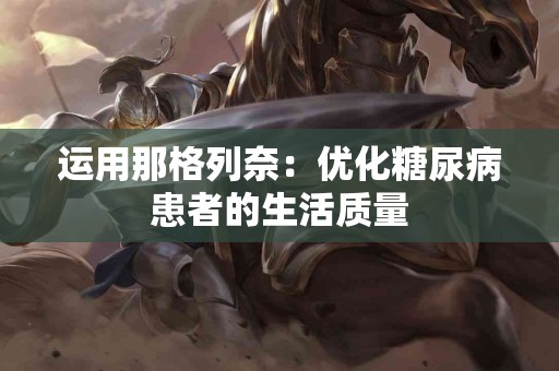 运用那格列奈：优化糖尿病患者的生活质量