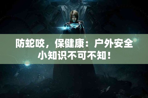 防蛇咬，保健康：户外安全小知识不可不知！