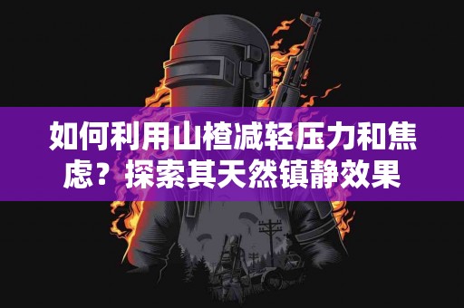 如何利用山楂减轻压力和焦虑？探索其天然镇静效果