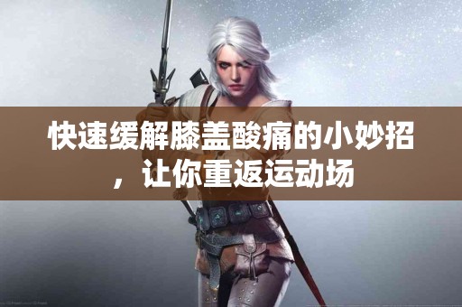 快速缓解膝盖酸痛的小妙招，让你重返运动场