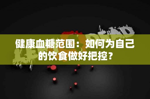 健康血糖范围：如何为自己的饮食做好把控？