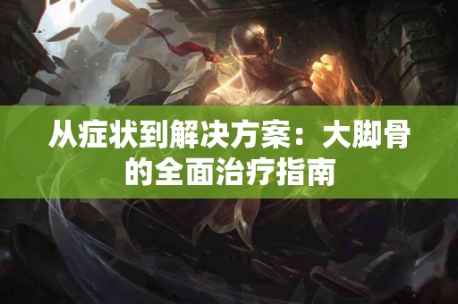 从症状到解决方案：大脚骨的全面治疗指南