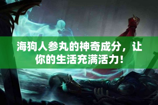 海狗人参丸的神奇成分，让你的生活充满活力！