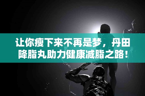 让你瘦下来不再是梦，丹田降脂丸助力健康减脂之路！