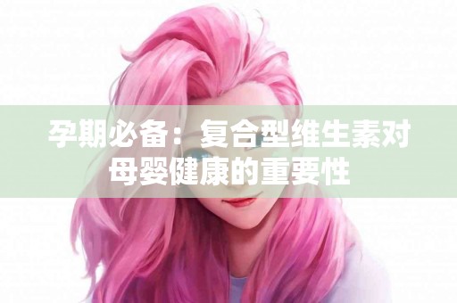 孕期必备：复合型维生素对母婴健康的重要性
