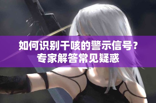 如何识别干咳的警示信号？专家解答常见疑惑