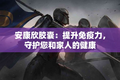 安康欣胶囊:提升免疫力,守护您和家人的健康 安康欣胶囊:提升免疫力,守护您和家人的健康