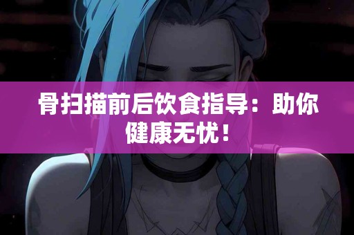 骨扫描前后饮食指导：助你健康无忧！