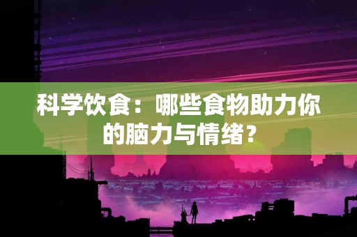 科学饮食：哪些食物助力你的脑力与情绪？