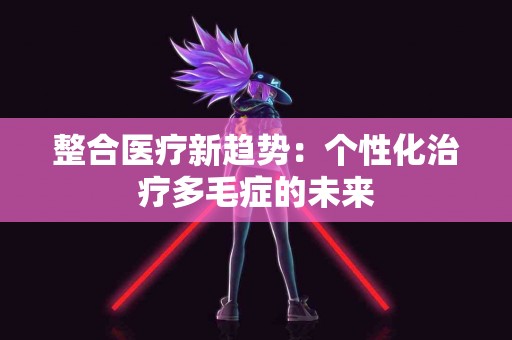 整合医疗新趋势：个性化治疗多毛症的未来