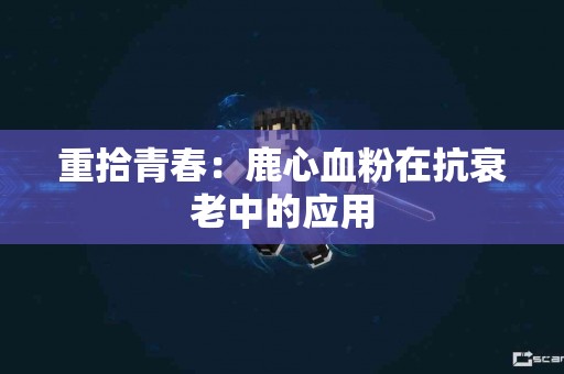 重拾青春：鹿心血粉在抗衰老中的应用