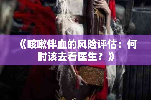 《咳嗽伴血的风险评估：何时该去看医生？》