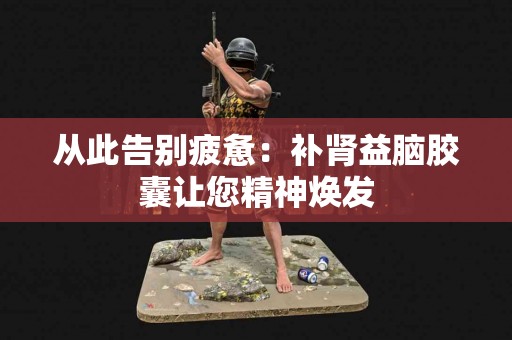 从此告别疲惫：补肾益脑胶囊让您精神焕发