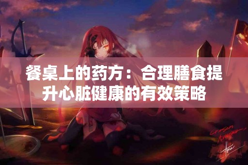 餐桌上的药方：合理膳食提升心脏健康的有效策略