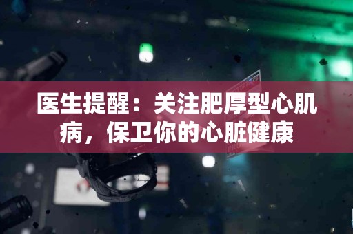 医生提醒：关注肥厚型心肌病，保卫你的心脏健康