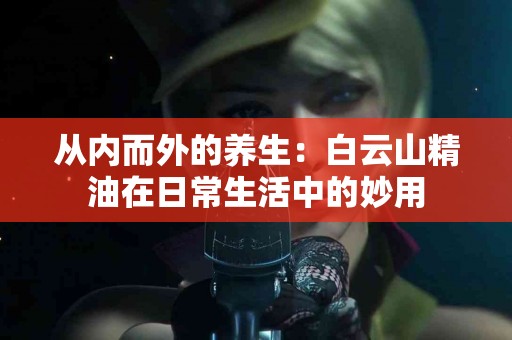 从内而外的养生：白云山精油在日常生活中的妙用