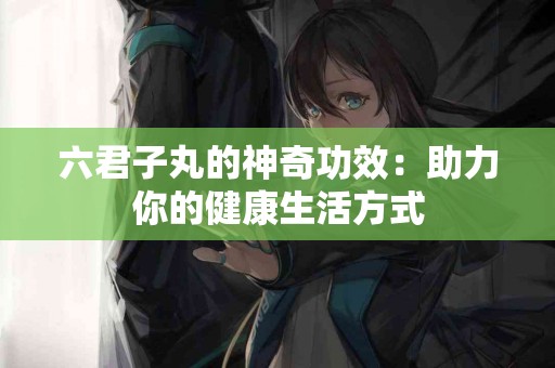 六君子丸的神奇功效：助力你的健康生活方式