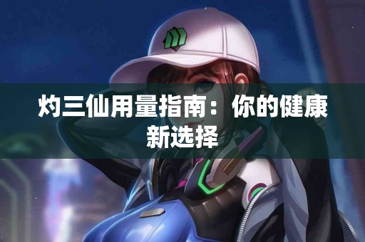 灼三仙用量指南：你的健康新选择