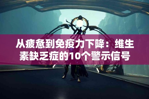 从疲惫到免疫力下降：维生素缺乏症的10个警示信号