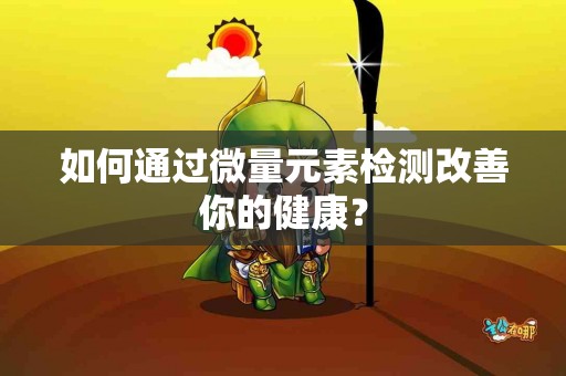 如何通过微量元素检测改善你的健康？