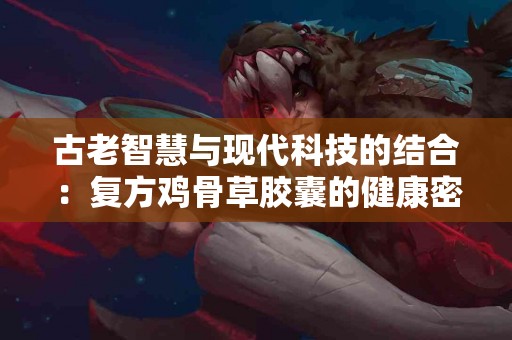 古老智慧与现代科技的结合：复方鸡骨草胶囊的健康密码