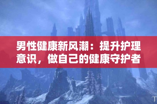 男性健康新风潮：提升护理意识，做自己的健康守护者！