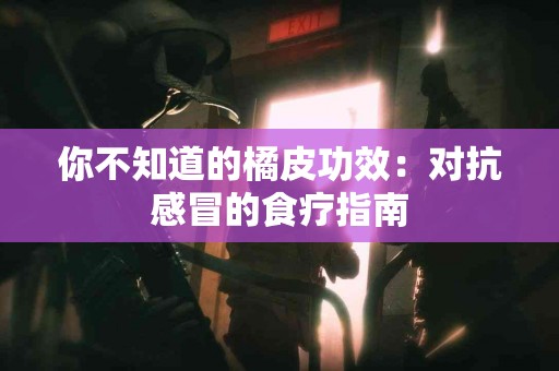 你不知道的橘皮功效：对抗感冒的食疗指南