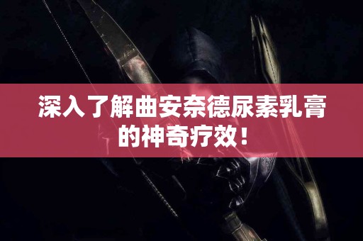 深入了解曲安奈德尿素乳膏的神奇疗效！