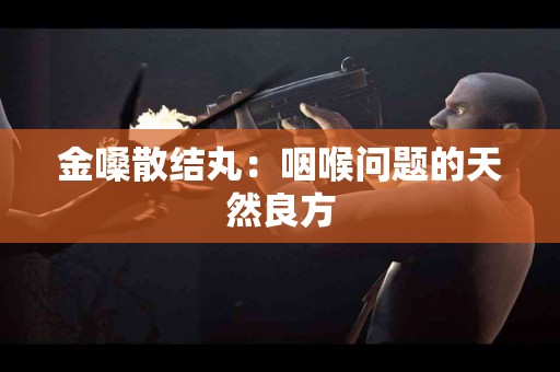 金嗓散结丸：咽喉问题的天然良方