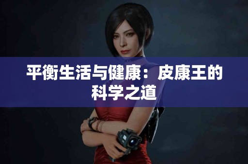 平衡生活与健康：皮康王的科学之道