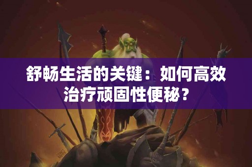 舒畅生活的关键：如何高效治疗顽固性便秘？