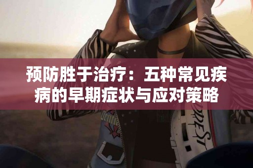 预防胜于治疗：五种常见疾病的早期症状与应对策略