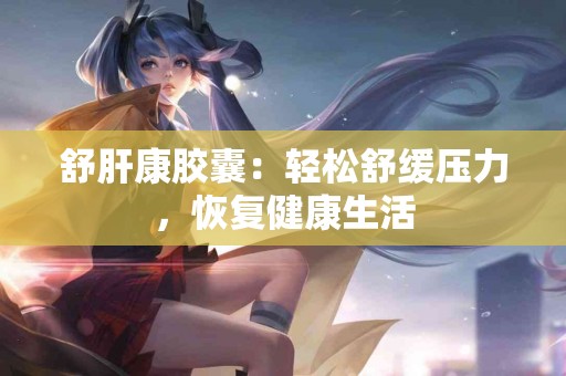 舒肝康胶囊：轻松舒缓压力，恢复健康生活