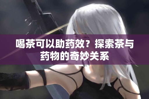 喝茶可以助药效？探索茶与药物的奇妙关系