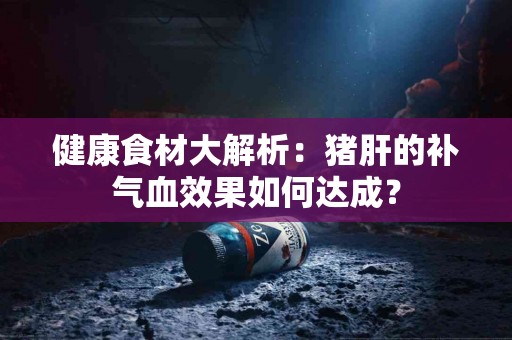 健康食材大解析：猪肝的补气血效果如何达成？