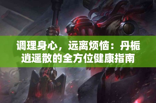 调理身心，远离烦恼：丹栀逍遥散的全方位健康指南