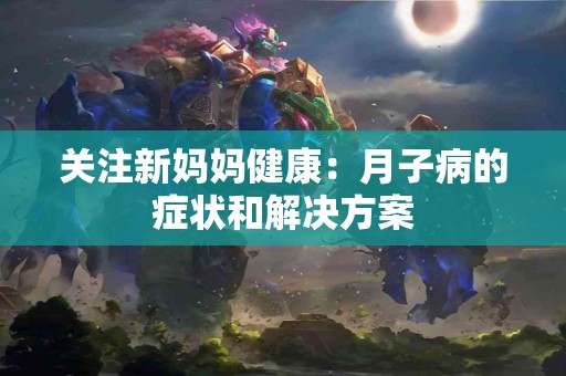 关注新妈妈健康:月子病的症状和解决方案 关注新妈妈健康:月子病的症状和解决方案