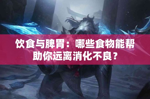 饮食与脾胃：哪些食物能帮助你远离消化不良？