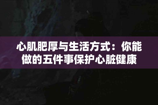 心肌肥厚与生活方式：你能做的五件事保护心脏健康